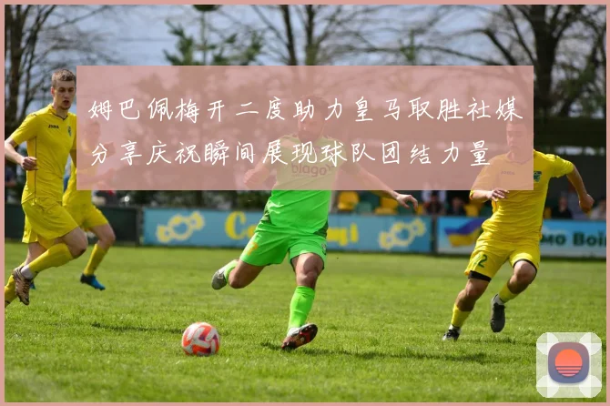 姆巴佩梅开二度助力皇马取胜社媒分享庆祝瞬间展现球队团结力量