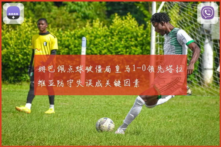 姆巴佩点球破僵局皇马1-0领先塔拉维亚防守失误成关键因素