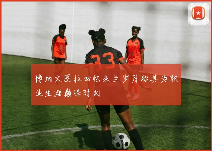 博纳文图拉回忆米兰岁月称其为职业生涯巅峰时刻