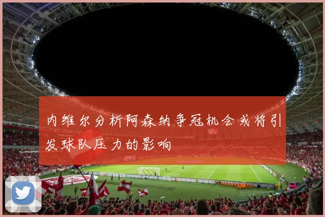 内维尔分析阿森纳争冠机会或将引发球队压力的影响