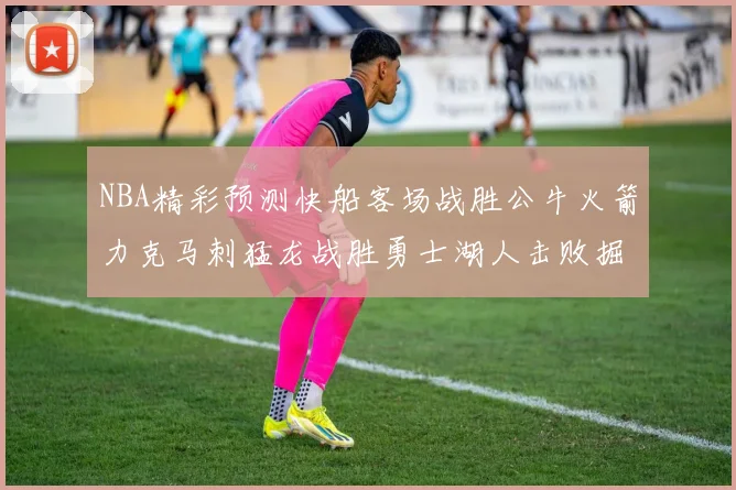 NBA精彩预测快船客场战胜公牛火箭力克马刺猛龙战胜勇士湖人击败掘金