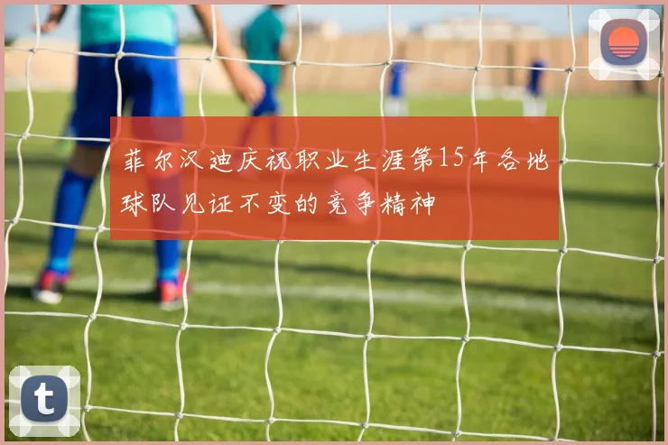 菲尔汉迪庆祝职业生涯第15年各地球队见证不变的竞争精神