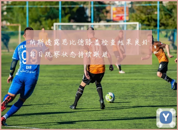 纳斯透露恩比德膝盖检查结果良好每日观察状态持续跟进