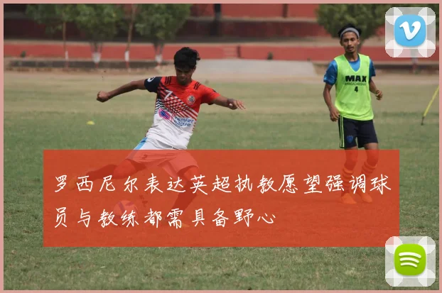 罗西尼尔表达英超执教愿望强调球员与教练都需具备野心