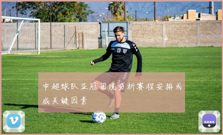 中超球队亚冠困境分析赛程安排或成关键因素