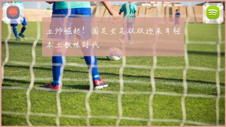 土帅崛起！国足女足双双迎来年轻本土教练时代
