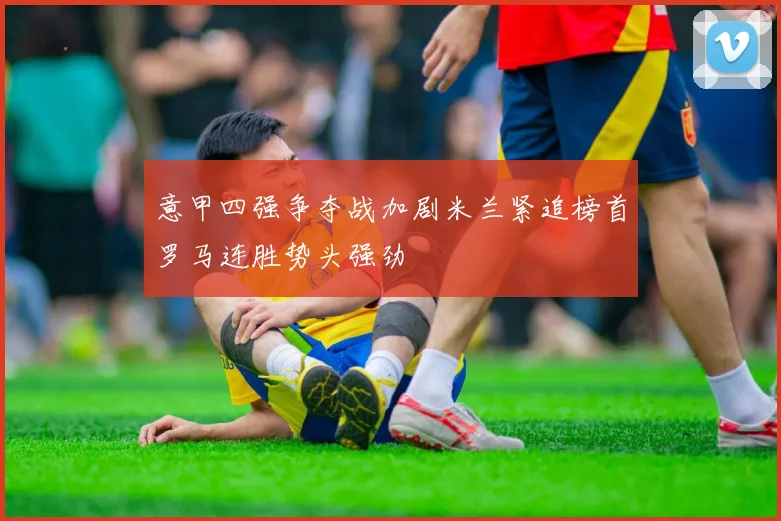 意甲四强争夺战加剧米兰紧追榜首罗马连胜势头强劲