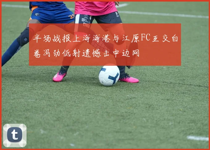 半场战报上海海港与江原FC互交白卷冯劲低射遗憾击中边网