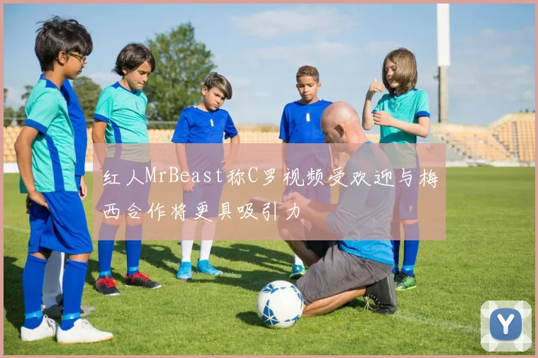 红人MrBeast称C罗视频受欢迎与梅西合作将更具吸引力