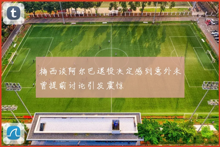 梅西谈阿尔巴退役决定感到意外未曾提前讨论引发震惊