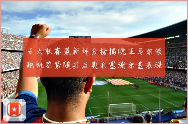 五大联赛最新评分榜揭晓亚马尔领跑凯恩紧随其后奥利塞谢尔基表现亮眼