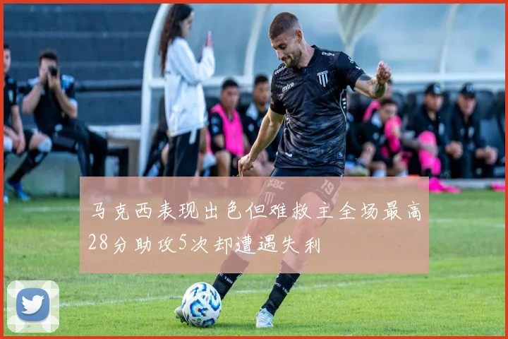 马克西表现出色但难救主全场最高28分助攻5次却遭遇失利