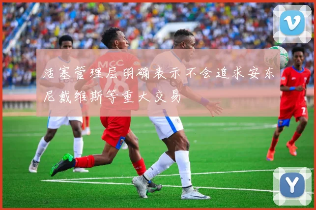 活塞管理层明确表示不会追求安东尼戴维斯等重大交易