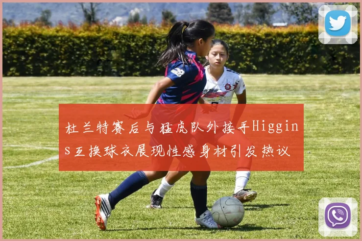 杜兰特赛后与猛虎队外接手Higgins互换球衣展现性感身材引发热议