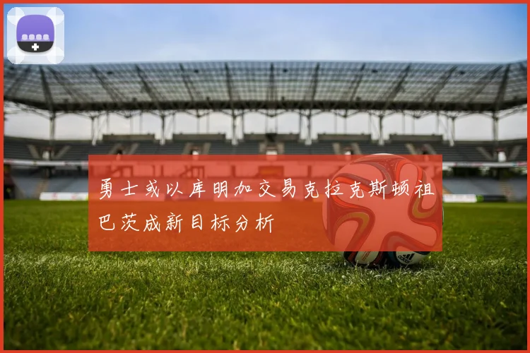 勇士或以库明加交易克拉克斯顿祖巴茨成新目标分析