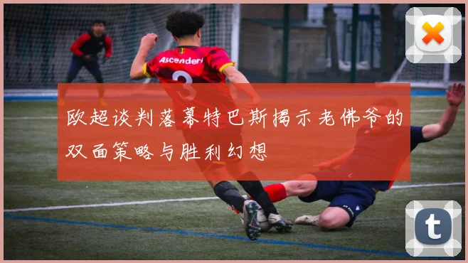 欧超谈判落幕特巴斯揭示老佛爷的双面策略与胜利幻想