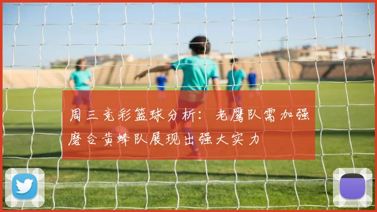 周三竞彩篮球分析：老鹰队需加强磨合黄蜂队展现出强大实力