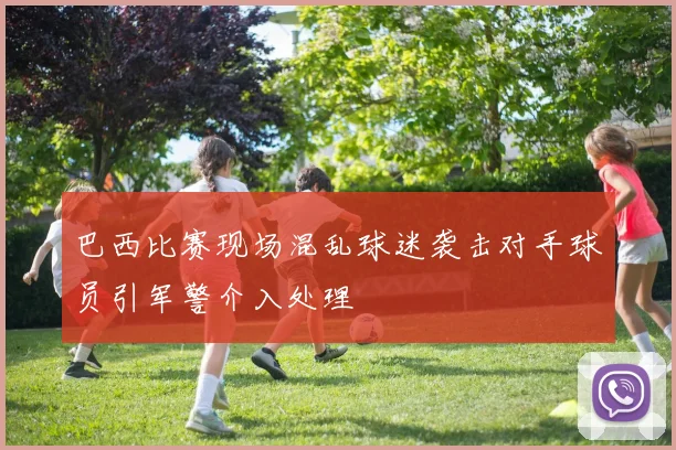 巴西比赛现场混乱球迷袭击对手球员引军警介入处理