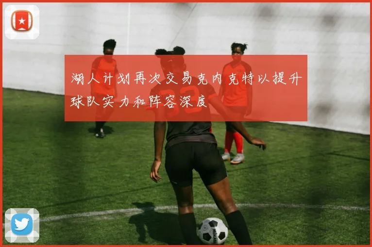 湖人计划再次交易克内克特以提升球队实力和阵容深度