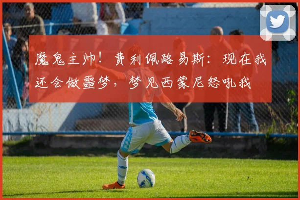 魔鬼主帅！费利佩路易斯：现在我还会做噩梦，梦见西蒙尼怒吼我