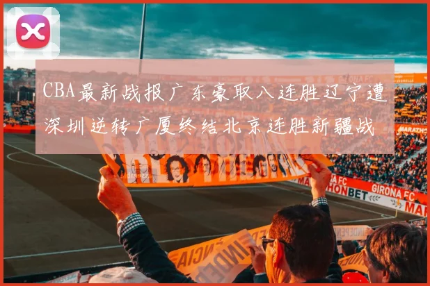 CBA最新战报广东豪取八连胜辽宁遭深圳逆转广厦终结北京连胜新疆战胜广州
