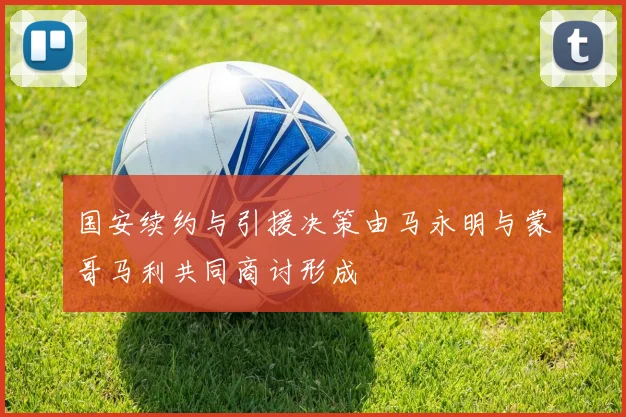 国安续约与引援决策由马永明与蒙哥马利共同商讨形成