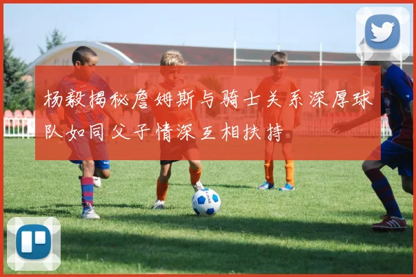 杨毅揭秘詹姆斯与骑士关系深厚球队如同父子情深互相扶持