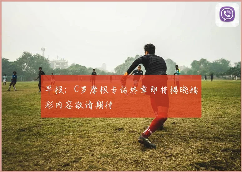 早报：C罗摩根专访终章即将揭晓精彩内容敬请期待
