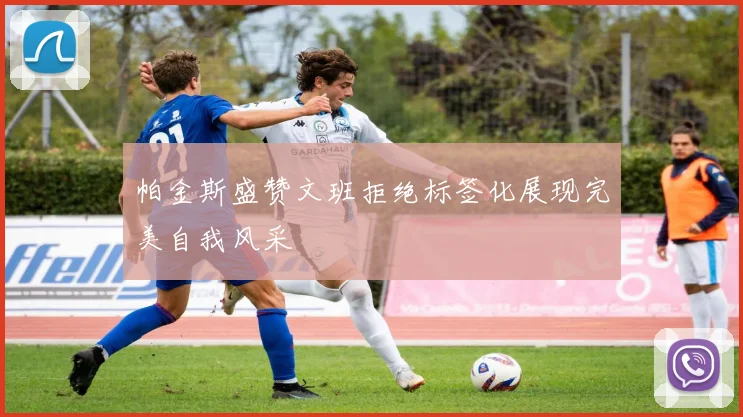 帕金斯盛赞文班拒绝标签化展现完美自我风采