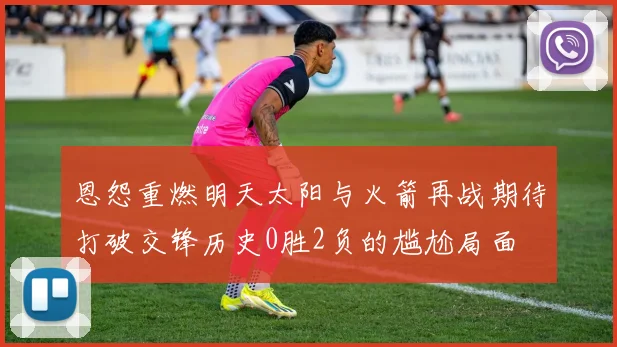 恩怨重燃明天太阳与火箭再战期待打破交锋历史0胜2负的尴尬局面